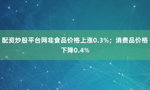 配资炒股平台网非食品价格上涨0.3%；消费品价格下降0.4%